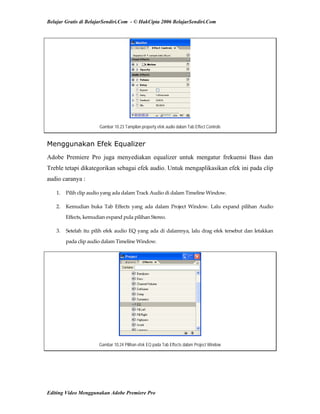 Belajar Gratis di BelajarSendiri.Com - © HakCipta 2006 BelajarSendiri.Com
Gambar 10.23 Tampilan property efek audio dalam Tab Effect Controls
Menggunakan Efek Equalizer
Adobe Premiere Pro juga menyediakan equalizer untuk mengatur frekuensi Bass dan
Treble tetapi dikategorikan sebagai efek audio. Untuk mengaplikasikan efek ini pada clip
audio caranya :
1.  Pilih clip audio yang ada dalam Track Audio di dalam Timeline Window. 
2.  Kemudian  buka  Tab  Effects  yang  ada  dalam  Project  Window.  Lalu  expand  pilihan  Audio 
Effects, kemudian expand pula pilihan Stereo. 
3.  Setelah itu pilih efek audio EQ yang ada di dalamnya, lalu drag efek tersebut dan letakkan 
pada clip audio dalam Timeline Window. 
Gambar 10.24 Pilihan efek EQ pada Tab Effects dalam Project Window
Editing Video Menggunakan Adobe Premiere Pro
 