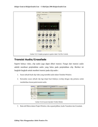 Belajar Gratis di BelajarSendiri.Com - © HakCipta 2006 BelajarSendiri.Com
Gambar 10.25 Tampilan pengaturan equalizer dalam Tab Effect Controls
Transisi Audio/Crossfade
Seperti halnya video, clip audio juga dapat diberi transisi. Fungsi dari transisi audio
adalah membuat perpindahan audio yang halus pada perpindahan clip. Berikut ini
langkah-langkah untuk memberi transisi pada clip audio :
1.  Susun sebuah buah clip video yang memiliki audio dalam Timeline Window. 
2.  Kemudian  susun  sebuah  clip  lagi  tetapi  buat  letaknya  overlap  dengan  clip  pertama  untuk 
memberikan durasi pada transisi audio. 
Gambar 10.26 Susunan clip dalam Timeline Window
3.  Buka tab Effects dalam Project Window, lalu expand pilihan Audio Transition dan Crossfade. 
Editing Video Menggunakan Adobe Premiere Pro
 
