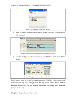 Belajar Gratis di BelajarSendiri.Com - © HakCipta 2006 BelajarSendiri.Com
Gambar 10.27 Tampilan Audio Transition dalam Tab Effects
4.  Setelah itu pilih efek transisi audio Constant Gain, lalu drag dan drop ke dalam area overlap 
pada Track Audio. 
Gambar 10.28 Pengaplikasian transisi audio pada area overlap dalam Track Audio
5.  Kemudian kita dapat melakukan pengaturan efek pada Tab Effect Controls dalam Monitor 
Window. 
Gambar 10.29 Pengaturan transisi audio dalam Tab Effect Controls
Teknik transisi audio sering disebut juga dengan nama Split Edit, yaitu metode untuk
memotong suatu clip audio, sehingga suara dari clip muncul terlebih dahulu daripada
videonya (lazim disebut J-cut) atau suara dari clip pertama terus muncul dalam clip kedua
(lazim disebut L-cut).
Editing Video Menggunakan Adobe Premiere Pro
 