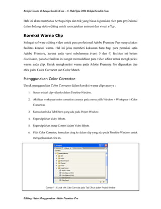 Belajar Gratis di BelajarSendiri.Com - © HakCipta 2006 BelajarSendiri.Com
Bab ini akan membahas berbagai tips dan trik yang biasa digunakan oleh para profesional
dalam bidang video editing untuk menciptakan animasi dan visual effect.
Koreksi Warna Clip
Sebagai software editing video untuk para profesional Adobe Premiere Pro menyediakan
fasilitas koreksi warna. Hal ini jelas memberi kekuatan baru bagi para pemakai setia
Adobe Premiere, karena pada versi sebelumnya (versi 5 dan 6) fasilitas ini belum
disediakan, padahal fasilitas ini sangat memudahkan para video editor untuk mengkoreksi
warna pada clip. Untuk mengkoreksi warna pada Adobe Premiere Pro digunakan dua
efek yaitu Color Corrector dan Color Match.
Menggunakan Color Corrector
Untuk menggunakan Color Corrector dalam koreksi warna clip caranya :
1.  Susun sebuah clip video ke dalam Timeline Window. 
2.  Aktifkan workspace color correction caranya pada menu pilih Window > Workspace > Color 
Correction. 
3.  Kemudian buka Tab Effects yang ada pada Project Window. 
4.  Expand pilihan Video Effects. 
5.  Expand pilihan Image Control dalam Video Effects. 
6.  Pilih Color Corrector, kemudian drag ke dalam clip yang ada pada Timeline Window untuk 
mengaplikasikan efek ini. 
Gambar 11.1 Letak efek Color Corrector pada Tab Effects dalam Project Window
Editing Video Menggunakan Adobe Premiere Pro
 