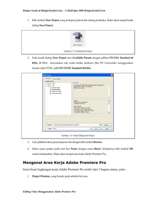 Belajar Gratis di BelajarSendiri.Com - © HakCipta 2006 BelajarSendiri.Com
1.  Klik tombol New Project yang terdapat pada kotak dialog pembuka. Maka akan tampil kotak 
dialog New Project. 
Gambar 2.13 Tombol New Project
2.  Pada kotak dialog New Project atur Available Presets dengan pilihan DV‐PAL Standard 48 
KHz,  48  KHz    menyatakan  rate  audio  ketika  direkam.  Jika  DV  Camcorder  menggunakan 
format video NTSC, pilih DV‐NTSC Standard 48 KHz. 
Gambar 2.14 Kotak Dialog New Project
3.  Lalu pilihlah lokasi penyimpanan file dengan klik tombol Browse. 
4.  Isikan nama project pada text box Name dengan nama Baru1. Selanjutnya klik tombol OK 
untuk melanjutkan. Maka akan tampil area kerja Adobe Premiere Pro. 
Mengenal Area Kerja Adobe Premiere Pro
Garis besar lingkungan kerja Adobe Premiere Pro terdiri dari 3 bagian utama, yaitu :
1.  Project Window, yang berada pada sebelah kiri atas. 
Editing Video Menggunakan Adobe Premiere Pro
 
