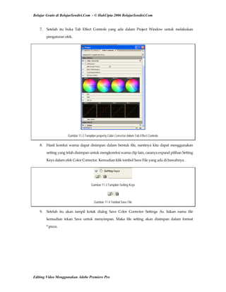Belajar Gratis di BelajarSendiri.Com - © HakCipta 2006 BelajarSendiri.Com
7.  Setelah  itu  buka  Tab  Effect  Controls  yang  ada  dalam  Project  Window  untuk  melakukan 
pengaturan efek. 
Gambar 11.2 Tampilan property Color Corrector dalam Tab Effect Controls
8.  Hasil  koreksi  warna  dapat  disimpan  dalam  bentuk  file,  nantinya  kita  dapat  menggunakan 
setting yang telah disimpan untuk mengkoreksi warna clip lain, caranya expand pilihan Setting 
Keys dalam efek Color Corrector. Kemudian klik tombol Save File yang ada di bawahnya. 
Gambar 11.3 Tampilan Setting Keys
Gambar 11.4 Tombol Save File
9.  Setelah  itu  akan  tampil  kotak  dialog  Save  Color  Corrector  Settings  As.  Isikan  nama  file 
kemudian  tekan  Save  untuk  menyimpan.  Maka  file  setting  akan  disimpan  dalam  format 
*.prccs. 
Editing Video Menggunakan Adobe Premiere Pro
 