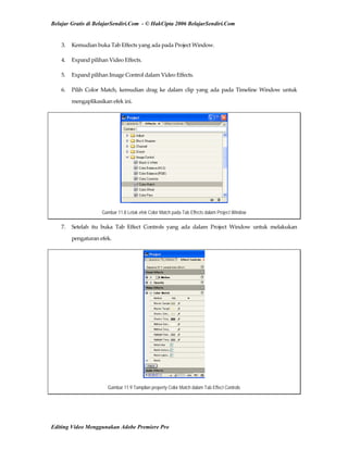 Belajar Gratis di BelajarSendiri.Com - © HakCipta 2006 BelajarSendiri.Com
3.  Kemudian buka Tab Effects yang ada pada Project Window. 
4.  Expand pilihan Video Effects. 
5.  Expand pilihan Image Control dalam Video Effects. 
6.  Pilih  Color  Match,  kemudian  drag  ke  dalam  clip  yang  ada  pada  Timeline  Window  untuk 
mengaplikasikan efek ini. 
Gambar 11.8 Letak efek Color Match pada Tab Effects dalam Project Window
7.  Setelah  itu  buka  Tab  Effect  Controls  yang  ada  dalam  Project  Window  untuk  melakukan 
pengaturan efek. 
Gambar 11.9 Tampilan property Color Match dalam Tab Effect Controls
Editing Video Menggunakan Adobe Premiere Pro
 