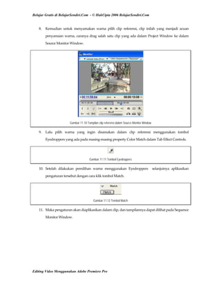 Belajar Gratis di BelajarSendiri.Com - © HakCipta 2006 BelajarSendiri.Com
8.  Kemudian  untuk  menyamakan  warna  pilih  clip  referensi,  clip  inilah  yang  menjadi  acuan 
penyamaan warna, caranya drag salah satu clip yang ada dalam Project Window ke dalam 
Source Monitor Window. 
Gambar 11.10 Tampilan clip referensi dalam Source Monitor Window
9.  Lalu  pilih  warna  yang  ingin  disamakan  dalam  clip  referensi  menggunakan  tombol 
Eyedroppers yang ada pada masing‐masing property Color Match dalam Tab Effect Controls. 
Gambar 11.11 Tombol Eyedroppers
10.  Setelah  dilakukan  pemilihan  warna  menggunakan  Eyedroppers    selanjutnya  aplikasikan 
pengaturan tersebut dengan cara klik tombol Match. 
Gambar 11.12 Tombol Match
11.  Maka pengaturan akan diaplikasikan dalam clip, dan tampilannya dapat dilihat pada Sequence 
Monitor Window. 
Editing Video Menggunakan Adobe Premiere Pro
 
