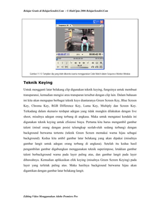 Belajar Gratis di BelajarSendiri.Com - © HakCipta 2006 BelajarSendiri.Com
Gambar 11.13 Tampilan clip yang telah dikoreksi warna menggunakan Color Match dalam Sequence Monitor Window
Teknik Keying
Untuk mengganti latar belakang clip digunakan teknik keying, fungsinya untuk membuat
transparansi, kemudian mengisi area transparan tersebut dengan clip lain. Dalam bahasan
ini kita akan mengupas berbagai teknik keys diantaranya Green Screen Key, Blue Screen
Key, Chroma Key, RGB Difference Key, Luma Key, Multiply dan Screen Key.
Terkadang dalam skenario terdapat adegan yang tidak mungkin dilakukan dengan live
shoot, misalnya adegan orang terbang di angkasa. Maka untuk mengatasi kendala ini
digunakan teknik keying untuk efisiensi biaya. Pertama kita harus mengambil gambar
talent (misal orang dengan posisi telumgkup seolah-olah sedang terbang) dengan
background berwarna tertentu (teknik Green Screen memakai warna hijau sebagai
background). Kedua kita ambil gambar latar belakang yang akan dipakai (misalnya
gambar langit untuk adegan orang terbang di angkasa). Setelah itu kedua hasil
pengambilan gambar digabungkan menggunakan teknik superimpose, letakkan gambar
talent berbackground warna pada layer paling atas, dan gambar langit pada layer
dibawahnya. Kemudian aplikasikan efek keying (misalnya Green Screen Keying) pada
layer yang terletak paling atas. Maka hasilnya background berwarna hijau akan
digantikan dengan gambar latar belakang langit.
Editing Video Menggunakan Adobe Premiere Pro
 