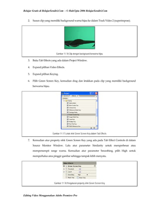 Belajar Gratis di BelajarSendiri.Com - © HakCipta 2006 BelajarSendiri.Com
2.  Susun clip yang memiliki background warna hijau ke dalam Track Video 2 (superimpose). 
Gambar 11.18 Clip dengan background berwarna hijau
3.  Buka Tab Effects yang ada dalam Project Window. 
4.  Expand pilihan Video Effects. 
5.  Expand pilihan Keying. 
6.  Pilih Green Screen Key, kemudian drag dan letakkan pada clip yang memiliki background 
berwarna hijau. 
Gambar 11.17 Letak efek Green Screen Key dalam Tab Effects
7.  Kemudian atur property efek Green Screen Key yang ada pada Tab Effect Controls di dalam 
Source  Monitor  Window.  Lalu  atur  parameter  Similarity  untuk  memperbesar  atau 
mempersempit  range  warna.  Kemudian  atur  parameter  Smoothing,  pilih  High  untuk 
memperhalus area pinggir gambar sehingga tampak lebih menyatu. 
Gambar 11.18 Pengaturan property efek Green Screen Key
Editing Video Menggunakan Adobe Premiere Pro
 