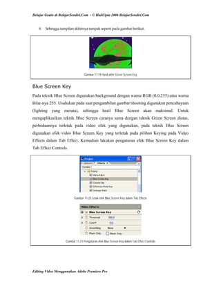 Belajar Gratis di BelajarSendiri.Com - © HakCipta 2006 BelajarSendiri.Com
8.  Sehingga tampilan akhirnya tampak seperti pada gambar berikut. 
Gambar 11.19 Hasil akhir Green Screen Key
Blue Screen Key
Pada teknik Blue Screen digunakan background dengan warna RGB (0,0,255) atau warna
Blue-nya 255. Usahakan pada saat pengambilan gambar/shooting digunakan pencahayaan
(lighting yang merata), sehingga hasil Blue Screen akan maksimal. Untuk
mengaplikasikan teknik Blue Screen caranya sama dengan teknik Green Screen diatas,
perbedaannya terletak pada video efek yang digunakan, pada teknik Blue Screen
digunakan efek video Blue Screen Key yang terletak pada pilihan Keying pada Video
Effects dalam Tab Effect. Kemudian lakukan pengaturan efek Blue Screen Key dalam
Tab Effect Controls.
Gambar 11.20 Letak efek Blue Screen Key dalam Tab Effects
Gambar 11.21 Pengaturan efek Blue Screen Key dalam Tab Effect Controls
Editing Video Menggunakan Adobe Premiere Pro
 