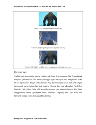 Belajar Gratis di BelajarSendiri.Com - © HakCipta 2006 BelajarSendiri.Com
Gambar 11.22 Clip dengan background berwarna biru
Gambar 11.23 Clip bergambar panorama sebagai latar belakang
Gambar 11.24 Hasil akhir teknik Blue Screen menggunakan efek video Blue Screen Key
Chroma Key
Apabila hasil pengambilan gambar (baik teknik Green Screen maupun Blue Screen) tidak
sempurna (pencahayaan tidak merata) sehingga terjadi bayangan pada background. Maka
hal ini dapat diatasi dengan teknik Chroma Key. Setelah diaplikasikan pada clip dengan
background warna (hijau), lalu atur property Chroma Key yang ada dalam Tab Effect
Controls. Pada pilihan Color pilih warna background yang akan dihilangkan, kita dapat
menggunakan tombol eyedropper untuk menunjuk langsung pada clip. Lalu atur
Similarity sampai warna background tak tampak.
Editing Video Menggunakan Adobe Premiere Pro
 