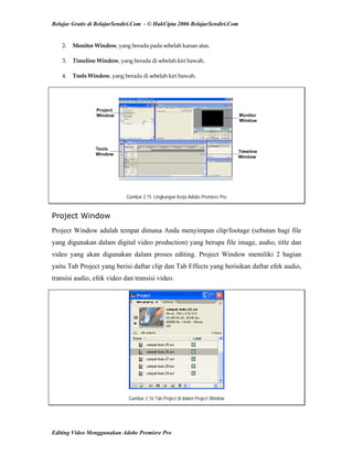 Belajar Gratis di BelajarSendiri.Com - © HakCipta 2006 BelajarSendiri.Com
2.  Monitor Window, yang berada pada sebelah kanan atas. 
3.  Timeline Window, yang berada di sebelah kiri bawah. 
4.  Tools Window, yang berada di sebelah kiri bawah. 
Gambar 2.15 Lingkungan Kerja Adobe Premiere Pro
Project Window
Project Window adalah tempat dimana Anda menyimpan clip/footage (sebutan bagi file
yang digunakan dalam digital video production) yang berupa file image, audio, title dan
video yang akan digunakan dalam proses editing. Project Window memiliki 2 bagian
yaitu Tab Project yang berisi daftar clip dan Tab Effects yang berisikan daftar efek audio,
transisi audio, efek video dan transisi video.
Gambar 2.16 Tab Project di dalam Project Window
Editing Video Menggunakan Adobe Premiere Pro
 