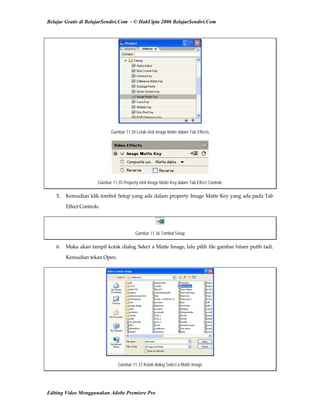 Belajar Gratis di BelajarSendiri.Com - © HakCipta 2006 BelajarSendiri.Com
Gambar 11.34 Letak efek Image Matte dalam Tab Effects
Gambar 11.35 Property efek Image Matte Key dalam Tab Effect Controls
5.  Kemudian klik tombol Setup yang ada dalam property Image Matte Key yang ada pada Tab 
Effect Controls. 
Gambar 11.36 Tombol Setup
6.  Maka akan tampil kotak dialog Select a Matte Image, lalu pilih file gambar hitam putih tadi. 
Kemudian tekan Open. 
Gambar 11.37 Kotak dialog Select a Matte Image
Editing Video Menggunakan Adobe Premiere Pro
 