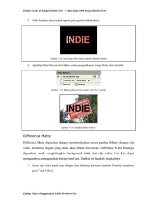 Belajar Gratis di BelajarSendiri.Com - © HakCipta 2006 BelajarSendiri.Com
7.  Maka hasilnya akan tampak seperti pada gambar di bawah ini. 
Gambar 11.38 Hasil Image Matte dalam Sequence Monitor Window
8.  Apabila pilihan Reverse di aktifkan, maka pengaplikasian Image Matte  akan terbalik. 
Gambar 11.39 Aktifasi pilihan Reverse dalam Tab Effect Controls
Gambar 11.40 Tampilan aktifasi Reverse
Difference Matte
Difference Matte digunakan dengan membandingkan antara gambar (Matte) dengan clip
video, kemudian bagian yang sama akan dibuat transparan. Difference Matte biasanya
digunakan untuk menghilangkan background statis dari clip video, lalu kita dapat
menggantinya menggunakan background lain. Berikut ini langkah-langkahnya :
1.  Susun clip video kapal layar dengan latar belakang jembatan kedalam Timeline tempatkan 
pada Track Video 2. 
Editing Video Menggunakan Adobe Premiere Pro
 