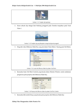 Belajar Gratis di BelajarSendiri.Com - © HakCipta 2006 BelajarSendiri.Com
Gambar 11.41 Tampilan clip kapal layar
2.  Susun  sebuah  clip  sebagai  latar  belakang  pengganti  pada  Timeline  tempatkan  pada  Track 
Video 1. 
Gambar 11.42 Tampilan clip yang difungsikan sebagai background pengganti
3.  Drag efek video Difference Matte Key yang ada dalam Video Effects > Keying pada Tab Effects. 
Gambar 11.43 Letak efek Difference Matte Key dalam Tab Effects
4.  Kemudian buka Tab Effect Controls yang berada dalam Monitor Window untuk melakukan 
pengaturan pada property efek Difference Matte Key. 
Gambar 11.44 Property efek Difference Matte Key dalam Tab Effect Controls
5.  Kemudian klik tombol Setup yang berada pada property efek Difference Matte Key 
Editing Video Menggunakan Adobe Premiere Pro
 
