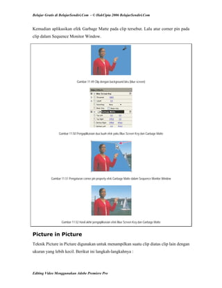 Belajar Gratis di BelajarSendiri.Com - © HakCipta 2006 BelajarSendiri.Com
Kemudian aplikasikan efek Garbage Matte pada clip tersebut. Lalu atur corner pin pada
clip dalam Sequence Monitor Window.
Gambar 11.49 Clip dengan background biru (blue screen)
Gambar 11.50 Pengaplikasian dua buah efek yaitu Blue Screen Key dan Garbage Matte
Gambar 11.51 Pengaturan corner pin property efek Garbage Matte dalam Sequence Monitor Window
Gambar 11.52 Hasil akhir pengaplikasian efek Blue Screen Key dan Garbage Matte
Picture in Picture
Teknik Picture in Picture digunakan untuk menampilkan suatu clip diatas clip lain dengan
ukuran yang lebih kecil. Berikut ini langkah-langkahnya :
Editing Video Menggunakan Adobe Premiere Pro
 