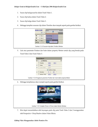 Belajar Gratis di BelajarSendiri.Com - © HakCipta 2006 BelajarSendiri.Com
1.  Susun clip background ke dalam Track Video 1. 
2.  Susun clip kedua dalam Track Video 2. 
3.  Susun clip ketiga dalam Track Video 3. 
4.  Sehingga tampilan susunan clip dalam Timeline akan tampak seperti pada gambar berikut. 
Gambar 11.53 Susunan clip dalam Timeline Window
5.  Lalu atur parameter Position dan Scale dalam property Motion untuk clip yang berada pada 
Track Video 2 dan Track Video 3. 
Gambar 11.54 Pengaturan parameter Position dan Scale dalam property Motion
6.  Sehingga tampilannya akan menjadi seperti pada gambar berikut. 
Gambar 11.55 Tampilan Picture in Picture dalam Monitor Window
7.  Kita dapat menambahkan efek bayangan pada clip pada Track Video 2 dan 3 menggunakan 
efek Perspective > Drop Shadow dalam Video Effects. 
Editing Video Menggunakan Adobe Premiere Pro
 