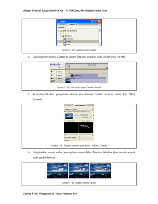 Belajar Gratis di BelajarSendiri.Com - © HakCipta 2006 BelajarSendiri.Com
Gambar 11.59 Letak efek transisi Curtain
4.  Lalu drag efek transisi Curtain ke dalam Timeline, letakkan pada daerah awal clip title. 
Gambar 11.60 Letak transisi dalam Timeline Window
5.  Kemudian  lakukan  pengaturan  durasi  pada  transisi  Curtain  tersebut  dalam  Tab  Effect 
Controls. 
Gambar 11.61 Property transisi Curtain dalam Tab Effect Controls
6.  Lalu jalankan movie, maka penampilan animasi dalam Monitor Window akan tampak seperti 
pada gambar berikut. 
Gambar 11.62 Tampilan animasi clip title
Editing Video Menggunakan Adobe Premiere Pro
 