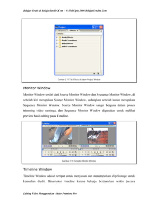 Belajar Gratis di BelajarSendiri.Com - © HakCipta 2006 BelajarSendiri.Com
Gambar 2.17 Tab Effects di dalam Project Window
Monitor Window
Monitor Window terdiri dari Source Monitor Window dan Sequence Monitor Window, di
sebelah kiri merupakan Source Monitor Window, sedangkan sebelah kanan merupakan
Sequence Monitor Window. Source Monitor Window sangat berguna dalam proses
trimming video nantinya, dan Sequence Monitor Window digunakan untuk melihat
preview hasil editing pada Timeline.
Gambar 2.18 Tampilan Monitor Window
Timeline Window
Timeline Window adalah tempat untuk menyusun dan menempatkan clip/footage untuk
kemudian diedit. Dinamakan timeline karena bekerja berdasarkan waktu (secara
Editing Video Menggunakan Adobe Premiere Pro
 