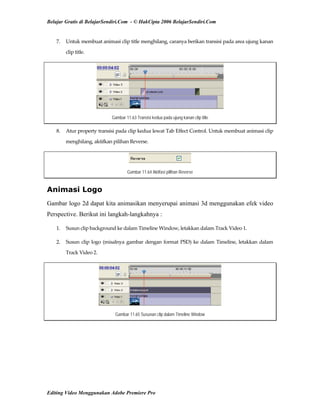 Belajar Gratis di BelajarSendiri.Com - © HakCipta 2006 BelajarSendiri.Com
7.  Untuk membuat animasi clip title menghilang, caranya berikan transisi pada area ujung kanan 
clip title. 
Gambar 11.63 Transisi kedua pada ujung kanan clip title
8.  Atur property transisi pada clip kedua lewat Tab Effect Control. Untuk membuat animasi clip 
menghilang, aktifkan pilihan Reverse. 
Gambar 11.64 Aktifasi pilihan Reverse
Animasi Logo
Gambar logo 2d dapat kita animasikan menyerupai animasi 3d menggunakan efek video
Perspective. Berikut ini langkah-langkahnya :
1.  Susun clip background ke dalam Timeline Window, letakkan dalam Track Video 1. 
2.  Susun clip logo (misalnya gambar dengan format PSD) ke dalam Timeline, letakkan dalam 
Track Video 2. 
Gambar 11.65 Susunan clip dalam Timeline Window
Editing Video Menggunakan Adobe Premiere Pro
 