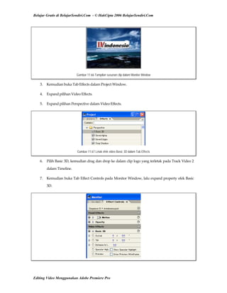 Belajar Gratis di BelajarSendiri.Com - © HakCipta 2006 BelajarSendiri.Com
Gambar 11.66 Tampilan susunan clip dalam Monitor Window
3.  Kemudian buka Tab Effects dalam Project Window. 
4.  Expand pilihan Video Effects. 
5.  Expand pilihan Perspective dalam Video Effects. 
Gambar 11.67 Letak efek video Basic 3D dalam Tab Effects
6.  Pilih Basic 3D, kemudian drag dan drop ke dalam clip logo yang terletak pada Track Video 2 
dalam Timeline. 
7.  Kemudian buka Tab Effect Controls pada Monitor Window, lalu expand property efek Basic 
3D. 
Editing Video Menggunakan Adobe Premiere Pro
 
