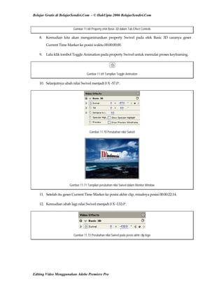 Belajar Gratis di BelajarSendiri.Com - © HakCipta 2006 BelajarSendiri.Com
Gambar 11.68 Property efek Basic 3D dalam Tab Effect Controls
8.  Kemudian  kita  akan  menganimasikan  property  Swivel  pada  efek  Basic  3D  caranya  geser 
Current Time Marker ke posisi waktu 00:00:00:00. 
9.  Lalu klik tombol Toggle Animation pada property Swivel untuk memulai proses keyframing. 
Gambar 11.69 Tampilan Toggle Animation
10.  Selanjutnya ubah nilai Swivel menjadi 0 X ‐57.0°. 
Gambar 11.70 Perubahan nilai Swivel
Gambar 11.71 Tampilan perubahan nilai Swivel dalam Monitor Window
11.  Setelah itu geser Current Time Marker ke posisi akhir clip, misalnya posisi 00:00:22:14. 
12.  Kemudian ubah lagi nilai Swivel menjadi 0 X ‐132.0°. 
Gambar 11.72 Perubahan nilai Swivel pada posisi akhir clip logo
Editing Video Menggunakan Adobe Premiere Pro
 