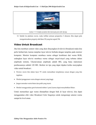 Belajar Gratis di BelajarSendiri.Com - © HakCipta 2006 BelajarSendiri.Com
Gambar 11.73 Tampilan perubahan nilai Swivel pada posisi akhir clip logo
13.  Setelah  itu  jalankan  movie,  maka  terlihat  animasi  perspective  3  dimensi.  Kita  dapat  pula 
menganimasikan property efek Basic 3D yang lain seperti Tilt. 
Video Untuk Broadcast
Jika kita membuat content video yang akan ditayangkan di televisi (broadcast) maka kita
perlu berhati-hati, karena tampilan layar televisi berbeda dengan tampilan pada monitor
komputer. Monitor komputer membaca warna sebagai kombinasi dari warna RGB,
sedangkan layar televisi membaca warna sebagai sinyal-sinyal yang terbatas dalam
amplitudo tertentu. Ukuran/satuan amplitudo adalah IRE, yang batas maksimum
pembacaannya adalah 120 IRE. Berikut ini tips yang dapat dipakai ketika menyiapkan
video untuk broadcast :
• Preview  movie  kita  dalam  layar  TV  untuk  memastikan  tampilannya  sesuai  dengan  yang  kita 
inginkan. 
• Hindari penggunaan warna dengan saturasi yang tinggi. 
• Jangan memakai warna hitam dan putih yang murni. 
• Hindari menggunakan garis horisontal selebar 1 pixel, karena dapat menyebabkan flicker. 
Untuk memastikan agar warna ditampilkan dengan baik di layar televisi, kita dapat
menggunakan efek video Broadcast Color fungsinya untuk mengurangi saturasi warna
sampai ke level aman.
Editing Video Menggunakan Adobe Premiere Pro
 