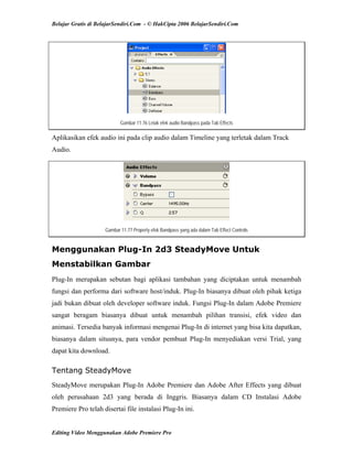 Belajar Gratis di BelajarSendiri.Com - © HakCipta 2006 BelajarSendiri.Com
Gambar 11.76 Letak efek audio Bandpass pada Tab Effects
Aplikasikan efek audio ini pada clip audio dalam Timeline yang terletak dalam Track
Audio.
Gambar 11.77 Property efek Bandpass yang ada dalam Tab Effect Controls
Menggunakan Plug-In 2d3 SteadyMove Untuk
Menstabilkan Gambar
Plug-In merupakan sebutan bagi aplikasi tambahan yang diciptakan untuk menambah
fungsi dan performa dari software host/induk. Plug-In biasanya dibuat oleh pihak ketiga
jadi bukan dibuat oleh developer software induk. Fungsi Plug-In dalam Adobe Premiere
sangat beragam biasanya dibuat untuk menambah pilihan transisi, efek video dan
animasi. Tersedia banyak informasi mengenai Plug-In di internet yang bisa kita dapatkan,
biasanya dalam situsnya, para vendor pembuat Plug-In menyediakan versi Trial, yang
dapat kita download.
Tentang SteadyMove
SteadyMove merupakan Plug-In Adobe Premiere dan Adobe After Effects yang dibuat
oleh perusahaan 2d3 yang berada di Inggris. Biasanya dalam CD Instalasi Adobe
Premiere Pro telah disertai file instalasi Plug-In ini.
Editing Video Menggunakan Adobe Premiere Pro
 