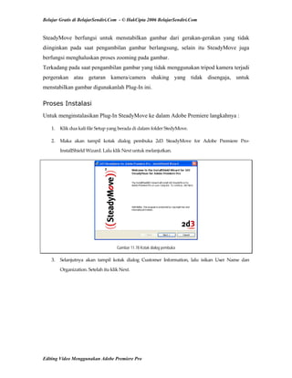 Belajar Gratis di BelajarSendiri.Com - © HakCipta 2006 BelajarSendiri.Com
SteadyMove berfungsi untuk menstabilkan gambar dari gerakan-gerakan yang tidak
diinginkan pada saat pengambilan gambar berlangsung, selain itu SteadyMove juga
berfungsi menghaluskan proses zooming pada gambar.
Terkadang pada saat pengambilan gambar yang tidak menggunakan tripod kamera terjadi
pergerakan atau getaran kamera/camera shaking yang tidak disengaja, untuk
menstabilkan gambar digunakanlah Plug-In ini.
Proses Instalasi
Untuk menginstalasikan Plug-In SteadyMove ke dalam Adobe Premiere langkahnya :
1.  Klik dua kali file Setup yang berada di dalam folder StedyMove. 
2.  Maka  akan  tampil  kotak  dialog  pembuka  2d3  SteadyMove  for  Adobe  Premiere  Pro‐
InstallShield Wizard. Lalu klik Next untuk melanjutkan. 
Gambar 11.78 Kotak dialog pembuka
3.  Selanjutnya  akan  tampil  kotak  dialog  Customer  Information,  lalu  isikan  User  Name  dan 
Organization. Setelah itu klik Next. 
Editing Video Menggunakan Adobe Premiere Pro
 