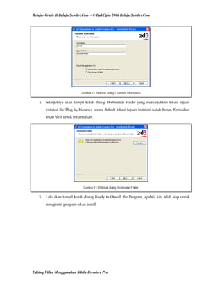 Belajar Gratis di BelajarSendiri.Com - © HakCipta 2006 BelajarSendiri.Com
Gambar 11.79 Kotak dialog Customer Information
4.  Selanjutnya  akan  tampil  kotak  dialog  Destination  Folder  yang  menunjukkan  lokasi  tujuan 
instalasi file Plug‐In, biasanya secara default lokasi tujuan instalasi sudah benar. Kemudian 
tekan Next untuk melanjutkan. 
Gambar 11.80 Kotak dialog Destination Folder
5.  Lalu akan tampil kotak dialog Ready to Onstall the Program, apabila kita telah siap untuk 
menginstal program tekan Install. 
Editing Video Menggunakan Adobe Premiere Pro
 