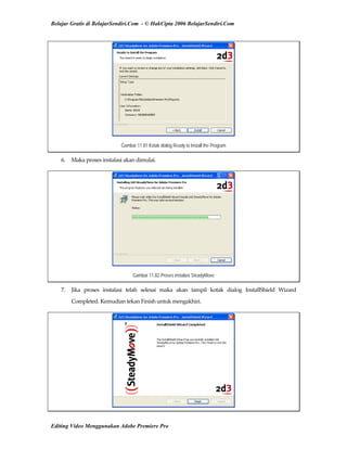 Belajar Gratis di BelajarSendiri.Com - © HakCipta 2006 BelajarSendiri.Com
Gambar 11.81 Kotak dialog Ready to Install the Program
6.  Maka proses instalasi akan dimulai. 
Gambar 11.82 Proses instalasi SteadyMove
7.  Jika  proses  instalasi  telah  selesai  maka  akan  tampil  kotak  dialog  InstallShield  Wizard 
Completed. Kemudian tekan Finish untuk mengakhiri. 
Editing Video Menggunakan Adobe Premiere Pro
 