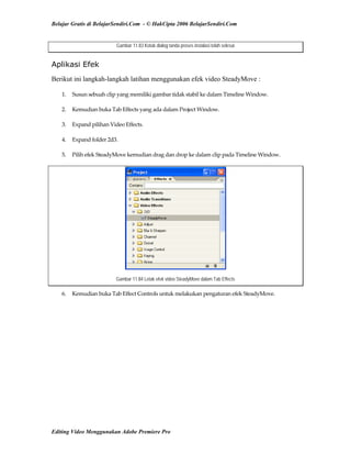 Belajar Gratis di BelajarSendiri.Com - © HakCipta 2006 BelajarSendiri.Com
Gambar 11.83 Kotak dialog tanda proses instalasi telah selesai
Aplikasi Efek
Berikut ini langkah-langkah latihan menggunakan efek video SteadyMove :
1.  Susun sebuah clip yang memiliki gambar tidak stabil ke dalam Timeline Window. 
2.  Kemudian buka Tab Effects yang ada dalam Project Window. 
3.  Expand pilihan Video Effects. 
4.  Expand folder 2d3. 
5.  Pilih efek SteadyMove kemudian drag dan drop ke dalam clip pada Timeline Window. 
Gambar 11.84 Letak efek video SteadyMove dalam Tab Effects
6.  Kemudian buka Tab Effect Controls untuk melakukan pengaturan efek SteadyMove. 
Editing Video Menggunakan Adobe Premiere Pro
 