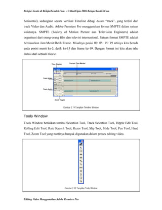 Belajar Gratis di BelajarSendiri.Com - © HakCipta 2006 BelajarSendiri.Com
horisontal), sedangkan secara vertikal Timeline dibagi dalam “track”, yang terdiri dari
track Video dan Audio. Adobe Premiere Pro menggunakan format SMPTE dalam satuan
waktunya. SMPTE (Society of Motion Picture dan Television Engineers) adalah
organisasi dari orang-orang film dan televisi internasional. Satuan format SMPTE adalah
berdasarkan Jam:Menit:Detik:Frame. Misalnya posisi 00: 05: 15: 19 artinya kita berada
pada posisi menit ke-5, detik ke-15 dan frame ke-19. Dengan format ini kita akan tahu
durasi dari sebuah movie.
Gambar 2.19 Tampilan Timeline Window
Tools Window
Tools Window berisikan tombol Selection Tool, Track Selection Tool, Ripple Edit Tool,
Rolling Edit Tool, Rate Scratch Tool, Razor Tool, Slip Tool, Slide Tool, Pen Tool, Hand
Tool, Zoom Tool yang nantinya banyak digunakan dalam proses editing video.
Gambar 2.20 Tampilan Tools Window
Editing Video Menggunakan Adobe Premiere Pro
 