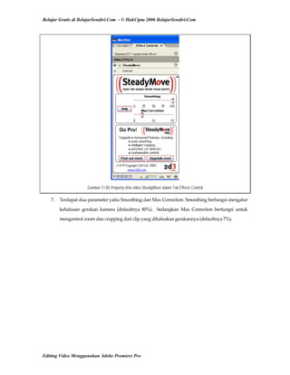 Belajar Gratis di BelajarSendiri.Com - © HakCipta 2006 BelajarSendiri.Com
Gambar 11.85 Property efek video SteadyMove dalam Tab Effects Control
7.  Terdapat dua parameter yaitu Smoothing dan Max Correction. Smoothing berfungsi mengatur 
kehalusan  gerakan  kamera  (defaultnya  80%).    Sedangkan  Max  Correction  berfungsi  untuk 
mengontrol zoom dan cropping dari clip yang dihaluskan gerakannya (defaultnya 7%). 
Editing Video Menggunakan Adobe Premiere Pro
 
