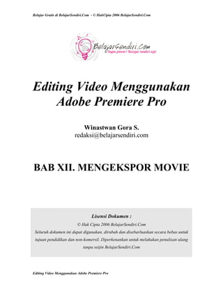 Belajar Gratis di BelajarSendiri.Com - © HakCipta 2006 BelajarSendiri.Com
Editing Video Menggunakan
Adobe Premiere Pro
Winastwan Gora S.
redaksi@belajarsendiri.com
BAB XII. MENGEKSPOR MOVIE
Lisensi Dokumen :
© Hak Cipta 2006 BelajarSendiri.Com
Seluruh dokumen ini dapat digunakan, dirubah dan disebarluaskan secara bebas untuk
tujuan pendidikan dan non-komersil. Diperkenankan untuk melakukan penulisan ulang
tanpa seijin BelajarSendiri.Com
Editing Video Menggunakan Adobe Premiere Pro
 