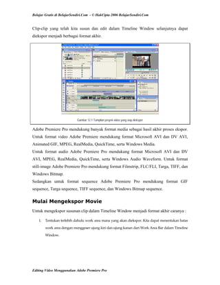 Belajar Gratis di BelajarSendiri.Com - © HakCipta 2006 BelajarSendiri.Com
Clip-clip yang telah kita susun dan edit dalam Timeline Window selanjutnya dapat
diekspor menjadi berbagai format akhir.
Gambar 12.1 Tampilan proyek video yang siap diekspor
Adobe Premiere Pro mendukung banyak format media sebagai hasil akhir proses ekspor.
Untuk format video Adobe Premiere mendukung format Microsoft AVI dan DV AVI,
Animated GIF, MPEG, RealMedia, QuickTime, serta Windows Media.
Untuk format audio Adobe Premiere Pro mendukung format Microsoft AVI dan DV
AVI, MPEG, RealMedia, QuickTime, serta Windows Audio Waveform. Untuk format
still-image Adobe Premiere Pro mendukung format Filmstrip, FLC/FLI, Targa, TIFF, dan
Windows Bitmap.
Sedangkan untuk format sequence Adobe Premiere Pro mendukung format GIF
sequence, Targa sequence, TIFF sequence, dan Windows Bitmap sequence.
Mulai Mengekspor Movie
Untuk mengekspor susunan clip dalam Timeline Window menjadi format akhir caranya :
1.  Tentukan terlebih dahulu work area mana yang akan diekspor. Kita dapat menentukan batas 
work area dengan menggeser ujung kiri dan ujung kanan dari Work Area Bar dalam Timeline 
Window. 
Editing Video Menggunakan Adobe Premiere Pro
 
