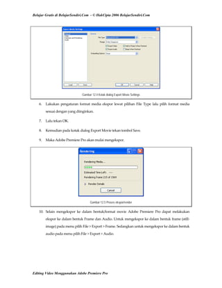 Belajar Gratis di BelajarSendiri.Com - © HakCipta 2006 BelajarSendiri.Com
Gambar 12.4 Kotak dialog Export Movie Settings
6.  Lakukan  pengaturan  format  media  ekspor  lewat  pilihan  File  Type  lalu  pilih  format  media 
sesuai dengan yang diinginkan. 
7.  Lalu tekan OK. 
8.  Kemudian pada kotak dialog Export Movie tekan tombol Save. 
9.  Maka Adobe Premiere Pro akan mulai mengekspor. 
Gambar 12.5 Proses ekspor/render
10.  Selain  mengekspor  ke  dalam  bentuk/format  movie  Adobe  Premiere  Pro  dapat  melakukan 
ekspor ke dalam bentuk Frame dan Audio. Untuk mengekspor ke dalam bentuk frame (still‐
image) pada menu pilih File > Export > Frame. Sedangkan untuk mengekspor ke dalam bentuk 
audio pada menu pilih File > Export > Audio. 
Editing Video Menggunakan Adobe Premiere Pro
 