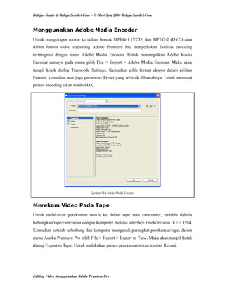 Belajar Gratis di BelajarSendiri.Com - © HakCipta 2006 BelajarSendiri.Com
Menggunakan Adobe Media Encoder
Untuk mengekspor movie ke dalam bentuk MPEG-1 (VCD) dan MPEG-2 (DVD) atau
dalam format video streaming Adobe Premiere Pro menyediakan fasilitas encoding
terintegrasi dengan nama Adobe Media Encoder. Untuk menampilkan Adobe Media
Encoder caranya pada menu pilih File > Export > Adobe Media Encoder. Maka akan
tampil kotak dialog Transcode Settings. Kemudian pilih format ekspor dalam pilihan
Format, kemudian atur juga parameter Preset yang terletak dibawahnya. Untuk memulai
proses encoding tekan tombol OK.
Gambar 12.6 Adobe Media Encoder
Merekam Video Pada Tape
Untuk melakukan perekaman movie ke dalam tape atau camcorder, terlebih dahulu
hubungkan tape/camcorder dengan komputer melalui interface FireWire atau IEEE 1394.
Kemudian setelah terhubung dan komputer mengenali perangkat perekaman/tape, dalam
menu Adobe Premiere Pro pilih File > Export > Export to Tape. Maka akan tampil kotak
dialog Export to Tape. Untuk melakukan proses perekaman tekan tombol Record.
Editing Video Menggunakan Adobe Premiere Pro
 