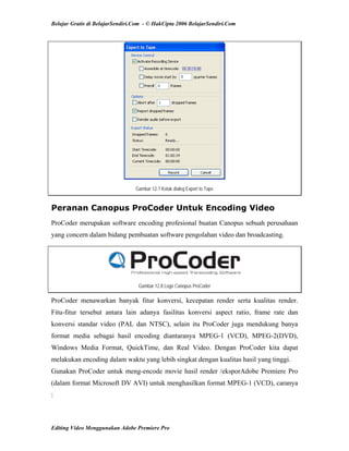 Belajar Gratis di BelajarSendiri.Com - © HakCipta 2006 BelajarSendiri.Com
Gambar 12.7 Kotak dialog Export to Tape
Peranan Canopus ProCoder Untuk Encoding Video
ProCoder merupakan software encoding profesional buatan Canopus sebuah perusahaan
yang concern dalam bidang pembuatan software pengolahan video dan broadcasting.
Gambar 12.8 Logo Canopus ProCoder
ProCoder menawarkan banyak fitur konversi, kecepatan render serta kualitas render.
Fitu-fitur tersebut antara lain adanya fasilitas konversi aspect ratio, frame rate dan
konversi standar video (PAL dan NTSC), selain itu ProCoder juga mendukung banya
format media sebagai hasil encoding diantaranya MPEG-1 (VCD), MPEG-2(DVD),
Windows Media Format, QuickTime, dan Real Video. Dengan ProCoder kita dapat
melakukan encoding dalam waktu yang lebih singkat dengan kualitas hasil yang tinggi.
Gunakan ProCoder untuk meng-encode movie hasil render /eksporAdobe Premiere Pro
(dalam format Microsoft DV AVI) untuk menghasilkan format MPEG-1 (VCD), caranya
:
Editing Video Menggunakan Adobe Premiere Pro
 
