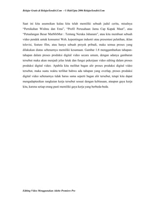 Belajar Gratis di BelajarSendiri.Com - © HakCipta 2006 BelajarSendiri.Com
Saat ini kita asumsikan kalau kita telah memiliki sebuah judul cerita, misalnya
“Pernikahan Wishnu dan Ema”, “Profil Perusahaan Jamu Cap Kapak Maut”, atau
“Petualangan Besar MatMitMut : Tentang Neraka Jahanam”, atau kita membuat sebuah
video pendek untuk konsumsi Web, kepentingan industri atau presentasi pelatihan, iklan
televisi, feature film, atau hanya sebuah proyek pribadi, maka semua proses yang
dilakukan diatas sebenarnya memiliki kesamaan. Gambar 1.8 menggambarkan tahapan-
tahapan dalam proses produksi digital video secara umum, dengan adanya gambaran
tersebut maka akan menjadi jelas letak dan fungsi pekerjaan video editing dalam proses
produksi digital video. Apabila kita melihat bagan alir proses produksi digital video
tersebut, maka suatu waktu terlihat bahwa ada tahapan yang overlap, proses produksi
digital video sebenarnya tidak harus sama seperti bagan alir tersebut, tetapi kita dapat
mengadaptasikan rangkaian kerja tersebut sesuai dengan kebiasaan, ataupun gaya kerja
kita, karena setiap orang pasti memiliki gaya kerja yang berbeda-beda.
Editing Video Menggunakan Adobe Premiere Pro
 
