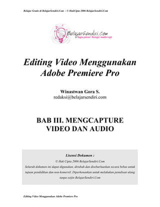 Belajar Gratis di BelajarSendiri.Com - © HakCipta 2006 BelajarSendiri.Com
Editing Video Menggunakan
Adobe Premiere Pro
Winastwan Gora S.
redaksi@belajarsendiri.com
BAB III. MENGCAPTURE
VIDEO DAN AUDIO
Lisensi Dokumen :
© Hak Cipta 2006 BelajarSendiri.Com
Seluruh dokumen ini dapat digunakan, dirubah dan disebarluaskan secara bebas untuk
tujuan pendidikan dan non-komersil. Diperkenankan untuk melakukan penulisan ulang
tanpa seijin BelajarSendiri.Com
Editing Video Menggunakan Adobe Premiere Pro
 