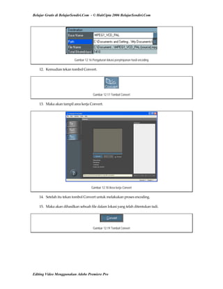Belajar Gratis di BelajarSendiri.Com - © HakCipta 2006 BelajarSendiri.Com
Gambar 12.16 Pengaturan lokasi penyimpanan hasil encoding
12.  Kemudian tekan tombol Convert. 
Gambar 12.17 Tombol Convert
13.  Maka akan tampil area kerja Convert. 
Gambar 12.18 Area kerja Convert
14.  Setelah itu tekan tombol Convert untuk melakukan proses encoding. 
15.  Maka akan dihasilkan sebuah file dalam lokasi yang telah ditentukan tadi. 
Gambar 12.19 Tombol Convert
Editing Video Menggunakan Adobe Premiere Pro
 