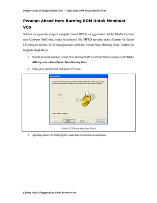 Belajar Gratis di BelajarSendiri.Com - © HakCipta 2006 BelajarSendiri.Com
Peranan Ahead Nero Burning ROM Untuk Membuat
VCD
Setelah mengencode project menjadi format MPEG menggunakan Adobe Media Encoder
atau Canopus ProCoder, maka selanjutnya file MPEG tersebut akan dikemas ke dalam
CD menjadi format VCD menggunakan software Ahead Nero Burning Rom. Berikut ini
langkah-langkahnya :
1.  Setelah di‐install, jalankan Ahead Nero Burning ROM lewat Start Menu. Caranya : pilih Start > 
All Programs > Ahead Nero > Nero Burning Rom. 
2.  Maka akan tampil kotak dialog Nero Wizard. 
Gambar 12.20 Kotak dialog Nero Wizard
3.  Apabila pilihan CD telah terpilih, maka klik Next untuk melanjutkan. 
Editing Video Menggunakan Adobe Premiere Pro
 
