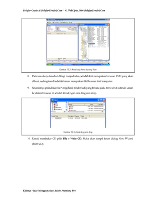 Belajar Gratis di BelajarSendiri.Com - © HakCipta 2006 BelajarSendiri.Com
Gambar 12.25 Area kerja Nero Burning Rom
8.  Pada area kerja tersebut dibagi menjadi dua, sebelah kiri merupakan browser VCD yang akan 
dibuat, sedangkan di sebelah kanan merupakan file Browser dari komputer. 
9.  Selanjutnya pindahkan file *.mpg hasil render tadi yang berada pada browser di sebelah kanan 
ke dalam browser di sebelah kiri dengan cara drag and drop. 
Gambar 12.26 Hasil drag and drop
10.  Untuk membakar CD pilih File > Write CD. Maka akan tampil kotak dialog Nero Wizard 
(Burn CD). 
Editing Video Menggunakan Adobe Premiere Pro
 