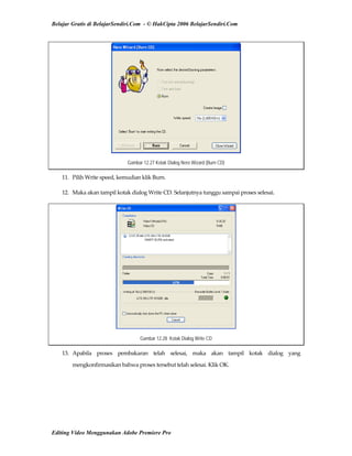 Belajar Gratis di BelajarSendiri.Com - © HakCipta 2006 BelajarSendiri.Com
Gambar 12.27 Kotak Dialog Nero Wizard (Burn CD)
11.  Pilih Write speed, kemudian klik Burn. 
12.  Maka akan tampil kotak dialog Write CD. Selanjutnya tunggu sampai proses selesai. 
Gambar 12.28 Kotak Dialog Write CD
13.  Apabila  proses  pembakaran  telah  selesai,  maka  akan  tampil  kotak  dialog  yang 
mengkonfirmasikan bahwa proses tersebut telah selesai. Klik OK. 
Editing Video Menggunakan Adobe Premiere Pro
 