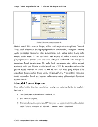 Belajar Gratis di BelajarSendiri.Com - © HakCipta 2006 BelajarSendiri.Com
Gambar 3.3 Mengatur tempat penyimpanan file
Dalam Scratch Disks terdapat banyak pilihan, Anda dapat mengatur pilihan Captured
Video untuk menentukan lokasi penyimpanan hasil capture video, sedangkan Captured
Audio merupakan pengaturan lokasi penyimpanan hasil capture audio. Begitu pula
dengan pilihan Video Previews dan Audio Previews yang merupakan pengaturan lokasi
penyimpanan hasil preview video dan audio, sedangkan Conformed Audio merupakan
pengaturan lokasi penyimpanan file audio hasil penyesuaian dari setting project
(misalnya audio yang diimpor memiliki sample rate 32.000 Hz, sedangkan setting audio
project Adobe Premiere Pro adalah 48.000 Hz, maka file audio yang diimpor akan
digandakan dan disesuaikan dengan sample rate project Adobe Premiere Pro). Kemudian
untuk menentukan lokasi penyimpanan pada masing-masing pilihan dapat digunakan
tombol Browse.
Memulai Proses Capture
Pada latihan kali ini kita akan memulai dari awal proses capturing, berikut ini langkah-
langkahnya :
1.  Tancapkan kabel FireWire ke dalam kamera DV kita. 
2.  Lalu hidupkan komputer. 
3.  Selanjutnya komputer akan mengenali DV Camcorder kita secara otomatis. Kemudian jalankan 
Adobe Premiere Pro dengan cara pilih Start > Programs > Adobe Premiere Pro. 
Editing Video Menggunakan Adobe Premiere Pro
 
