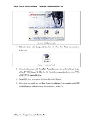 Belajar Gratis di BelajarSendiri.Com - © HakCipta 2006 BelajarSendiri.Com
Gambar 3.4 Kotak Dialog Pembuka
4.  Maka  akan  tampil  kotak dialog pembukan. Lalu klik pilihan New Project untuk membuat 
project baru. 
Gambar 3.5 Tombol New Project
5.  Setelah itu akan tampil kotak dialog New Project. Kemudian atur Available Presets dengan 
pilihan DV‐PAL Standard 48 KHz. Jika DV Camcorder menggunakan format video NTSC, 
pilih DV‐NTSC Standard 48 KHz. 
6.  Lalu pilihlah lokasi penyimpanan file dengan klik tombol Browse. 
7.  Isikan nama project pada text box Name dengan nama Capture. Selanjutnya klik tombol OK 
untuk melanjutkan. Maka akan tampil area kerja Adobe Premiere Pro. 
Editing Video Menggunakan Adobe Premiere Pro
 