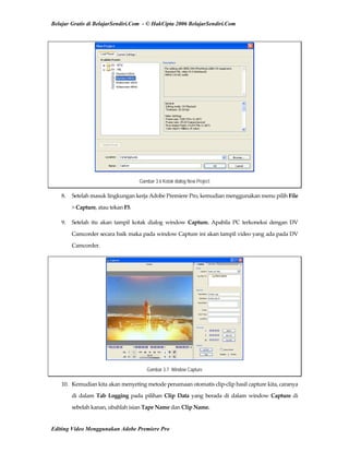 Belajar Gratis di BelajarSendiri.Com - © HakCipta 2006 BelajarSendiri.Com
Gambar 3.6 Kotak dialog New Project
8.  Setelah masuk lingkungan kerja Adobe Premiere Pro, kemudian menggunakan menu pilih File 
> Capture, atau tekan F5. 
9.  Setelah  itu  akan  tampil  kotak  dialog  window  Capture.  Apabila  PC  terkoneksi  dengan  DV 
Camcorder secara baik maka pada window Capture ini akan tampil video yang ada pada DV 
Camcorder. 
Gambar 3.7 Window Capture
10.  Kemudian kita akan menyeting metode penamaan otomatis clip‐clip hasil capture kita, caranya 
di  dalam  Tab  Logging  pada  pilihan  Clip  Data  yang  berada  di  dalam window Capture di 
sebelah kanan, ubahlah isian Tape Name dan Clip Name. 
Editing Video Menggunakan Adobe Premiere Pro
 