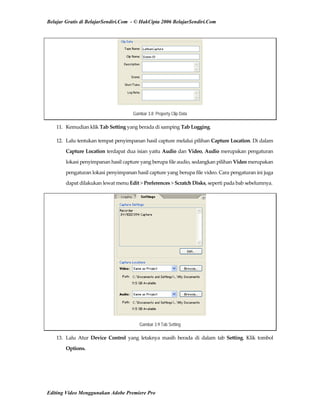 Belajar Gratis di BelajarSendiri.Com - © HakCipta 2006 BelajarSendiri.Com
Gambar 3.8 Property Clip Data
11.  Kemudian klik Tab Setting yang berada di samping Tab Logging. 
12.  Lalu tentukan tempat penyimpanan hasil capture melalui pilihan Capture Location. Di dalam 
Capture Location terdapat dua isian yaitu Audio dan Video, Audio merupakan pengaturan 
lokasi penyimpanan hasil capture yang berupa file audio, sedangkan pilihan Video merupakan 
pengaturan lokasi penyimpanan hasil capture yang berupa file video. Cara pengaturan ini juga 
dapat dilakukan lewat menu Edit > Preferences > Scratch Disks, seperti pada bab sebelumnya. 
Gambar 3.9 Tab Setting
13.  Lalu  Atur  Device  Control  yang  letaknya  masih  berada  di  dalam  tab  Setting.  Klik  tombol 
Options. 
Editing Video Menggunakan Adobe Premiere Pro
 
