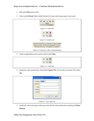 Belajar Gratis di BelajarSendiri.Com - © HakCipta 2006 BelajarSendiri.Com
1.  Klik tombol Play pada control. 
2.  Tekan tombol Record. Maka Adobe Premiere Pro akan mulai meng‐capture video anda. 
Gambar 3.13 Tombol Play
Gambar 3.14 Tombol Record
Gambar 3.15 Tanda proses capture sedang berlangsung
3.  Untuk menghentikan proses capture, tekan tombol Stop. 
Gambar 3.16 Tombol Stop
4.  Selanjutnya akan tampil kotak dialog Save Capture File. Isi nama file, kemudian klik tombol 
OK. 
Gambar 3.17 Save Capture File
5.  Setelah file video hasil capture disimpan, maka file‐file video tersebut akan tampil pada Project 
Window. 
Editing Video Menggunakan Adobe Premiere Pro
 