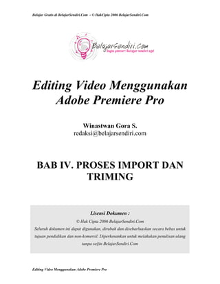 Belajar Gratis di BelajarSendiri.Com - © HakCipta 2006 BelajarSendiri.Com
Editing Video Menggunakan
Adobe Premiere Pro
Winastwan Gora S.
redaksi@belajarsendiri.com
BAB IV. PROSES IMPORT DAN
TRIMING
Lisensi Dokumen :
© Hak Cipta 2006 BelajarSendiri.Com
Seluruh dokumen ini dapat digunakan, dirubah dan disebarluaskan secara bebas untuk
tujuan pendidikan dan non-komersil. Diperkenankan untuk melakukan penulisan ulang
tanpa seijin BelajarSendiri.Com
Editing Video Menggunakan Adobe Premiere Pro
 