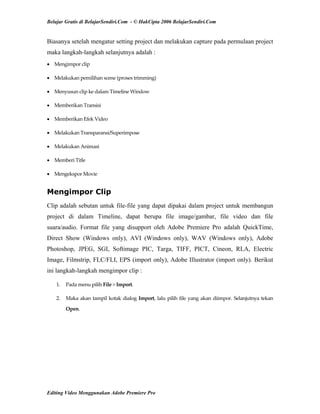 Belajar Gratis di BelajarSendiri.Com - © HakCipta 2006 BelajarSendiri.Com
Biasanya setelah mengatur setting project dan melakukan capture pada permulaan project
maka langkah-langkah selanjutnya adalah :
• Mengimpor clip 
• Melakukan pemilihan scene (proses trimming) 
• Menyusun clip ke dalam Timeline Window 
• Memberikan Transisi 
• Memberikan Efek Video 
• Melakukan Transparansi/Superimpose 
• Melakukan Animasi 
• Memberi Title 
• Mengekspor Movie 
Mengimpor Clip
Clip adalah sebutan untuk file-file yang dapat dipakai dalam project untuk membangun
project di dalam Timeline, dapat berupa file image/gambar, file video dan file
suara/audio. Format file yang disupport oleh Adobe Premiere Pro adalah QuickTime,
Direct Show (Windows only), AVI (Windows only), WAV (Windows only), Adobe
Photoshop, JPEG, SGI, Softimage PIC, Targa, TIFF, PICT, Cineon, RLA, Electric
Image, Filmstrip, FLC/FLI, EPS (import only), Adobe Illustrator (import only). Berikut
ini langkah-langkah mengimpor clip :
1.  Pada menu pilih File > Import. 
2.  Maka akan tampil kotak dialog Import, lalu pilih file yang akan diimpor. Selanjutnya tekan 
Open. 
Editing Video Menggunakan Adobe Premiere Pro
 