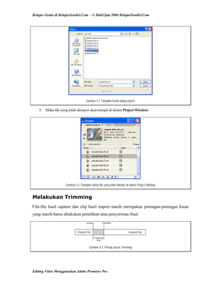 Belajar Gratis di BelajarSendiri.Com - © HakCipta 2006 BelajarSendiri.Com
Gambar 4.1 Tampilan kotak dialog Import
3.  Maka file yang telah diimpor akan tampil di dalam Project Window. 
Gambar 4.2 Tampilan daftar file yang telah diimpor di dalam Project Window
Melakukan Trimming
File-file hasil capture dan clip hasil import masih merupakan potongan-potongan kasar
yang masih harus dilakukan pemilihan atau penyortiran final.
Gambar 4.3 Prinsip dasar Trimming
Editing Video Menggunakan Adobe Premiere Pro
 